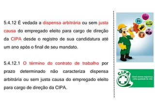 5.4.12 É vedada a dispensa arbitrária ou sem justa
causa do empregado eleito para cargo de direção
da CIPA desde o registro de sua candidatura até
um ano após o final de seu mandato.
5.4.12.1 O término do contrato de trabalho por
prazo determinado não caracteriza dispensa
arbitrária ou sem justa causa do empregado eleito
para cargo de direção da CIPA.
 