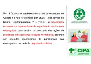 5.4.13 Quando o estabelecimento não se enquadrar no
Quadro I e não for atendido por SESMT, nos termos da
Norma Regulamentadora n° 4 (NR-04), a organização
nomeará um representante da organização dentre seus
empregados para auxiliar na execução das ações de
prevenção em segurança e saúde no trabalho, podendo
ser adotados mecanismos de participação dos
empregados, por meio de negociação coletiva.
 