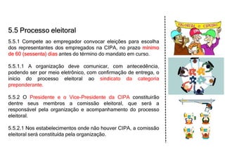 5.5 Processo eleitoral
5.5.1 Compete ao empregador convocar eleições para escolha
dos representantes dos empregados na CIPA, no prazo mínimo
de 60 (sessenta) dias antes do término do mandato em curso.
5.5.1.1 A organização deve comunicar, com antecedência,
podendo ser por meio eletrônico, com confirmação de entrega, o
início do processo eleitoral ao sindicato da categoria
preponderante.
5.5.2 O Presidente e o Vice-Presidente da CIPA constituirão
dentre seus membros a comissão eleitoral, que será a
responsável pela organização e acompanhamento do processo
eleitoral.
5.5.2.1 Nos estabelecimentos onde não houver CIPA, a comissão
eleitoral será constituída pela organização.
 