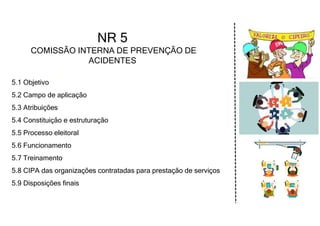 5.1 Objetivo
5.2 Campo de aplicação
5.3 Atribuições
5.4 Constituição e estruturação
5.5 Processo eleitoral
5.6 Funcionamento
5.7 Treinamento
5.8 CIPA das organizações contratadas para prestação de serviços
5.9 Disposições finais
NR 5
COMISSÃO INTERNA DE PREVENÇÃO DE
ACIDENTES
 
