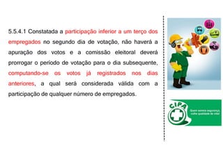 5.5.4.1 Constatada a participação inferior a um terço dos
empregados no segundo dia de votação, não haverá a
apuração dos votos e a comissão eleitoral deverá
prorrogar o período de votação para o dia subsequente,
computando-se os votos já registrados nos dias
anteriores, a qual será considerada válida com a
participação de qualquer número de empregados.
 