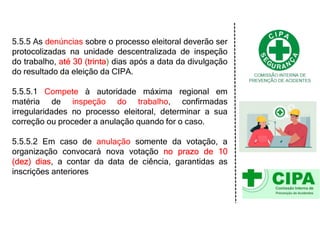5.5.5 As denúncias sobre o processo eleitoral deverão ser
protocolizadas na unidade descentralizada de inspeção
do trabalho, até 30 (trinta) dias após a data da divulgação
do resultado da eleição da CIPA.
5.5.5.1 Compete à autoridade máxima regional em
matéria de inspeção do trabalho, confirmadas
irregularidades no processo eleitoral, determinar a sua
correção ou proceder a anulação quando for o caso.
5.5.5.2 Em caso de anulação somente da votação, a
organização convocará nova votação no prazo de 10
(dez) dias, a contar da data de ciência, garantidas as
inscrições anteriores
 