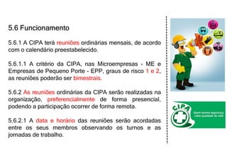 5.6 Funcionamento
5.6.1 A CIPA terá reuniões ordinárias mensais, de acordo
com o calendário preestabelecido.
5.6.1.1 A critério da CIPA, nas Microempresas - ME e
Empresas de Pequeno Porte - EPP, graus de risco 1 e 2,
as reuniões poderão ser bimestrais.
5.6.2 As reuniões ordinárias da CIPA serão realizadas na
organização, preferencialmente de forma presencial,
podendo a participação ocorrer de forma remota.
5.6.2.1 A data e horário das reuniões serão acordadas
entre os seus membros observando os turnos e as
jornadas de trabalho.
 