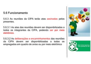 5.6 Funcionamento
5.6.3 As reuniões da CIPA terão atas assinadas pelos
presentes.
5.6.3.1 As atas das reuniões devem ser disponibilizadas a
todos os integrantes da CIPA, podendo ser por meio
eletrônico.
5.6.3.2 As deliberações e encaminhamentos das reuniões
da CIPA devem ser disponibilizadas a todos os
empregados em quadro de aviso ou por meio eletrônico
 
