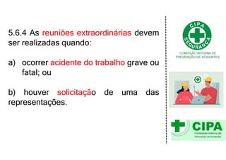 5.6.4 As reuniões extraordinárias devem
ser realizadas quando:
a) ocorrer acidente do trabalho grave ou
fatal; ou
b) houver solicitação de uma das
representações.
 