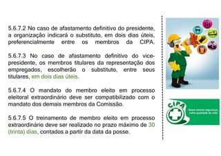 5.6.7.2 No caso de afastamento definitivo do presidente,
a organização indicará o substituto, em dois dias úteis,
preferencialmente entre os membros da CIPA.
5.6.7.3 No caso de afastamento definitivo do vice-
presidente, os membros titulares da representação dos
empregados, escolherão o substituto, entre seus
titulares, em dois dias úteis.
5.6.7.4 O mandato do membro eleito em processo
eleitoral extraordinário deve ser compatibilizado com o
mandato dos demais membros da Comissão.
5.6.7.5 O treinamento de membro eleito em processo
extraordinário deve ser realizado no prazo máximo de 30
(trinta) dias, contados a partir da data da posse.
 