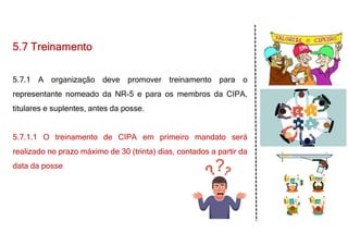 5.7 Treinamento
5.7.1 A organização deve promover treinamento para o
representante nomeado da NR-5 e para os membros da CIPA,
titulares e suplentes, antes da posse.
5.7.1.1 O treinamento de CIPA em primeiro mandato será
realizado no prazo máximo de 30 (trinta) dias, contados a partir da
data da posse
 