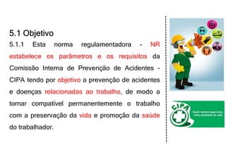 5.1 Objetivo
5.1.1 Esta norma regulamentadora - NR
estabelece os parâmetros e os requisitos da
Comissão Interna de Prevenção de Acidentes -
CIPA tendo por objetivo a prevenção de acidentes
e doenças relacionadas ao trabalho, de modo a
tornar compatível permanentemente o trabalho
com a preservação da vida e promoção da saúde
do trabalhador.
 