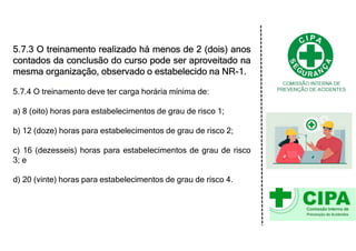 5.7.3 O treinamento realizado há menos de 2 (dois) anos
contados da conclusão do curso pode ser aproveitado na
mesma organização, observado o estabelecido na NR-1.
5.7.4 O treinamento deve ter carga horária mínima de:
a) 8 (oito) horas para estabelecimentos de grau de risco 1;
b) 12 (doze) horas para estabelecimentos de grau de risco 2;
c) 16 (dezesseis) horas para estabelecimentos de grau de risco
3; e
d) 20 (vinte) horas para estabelecimentos de grau de risco 4.
 