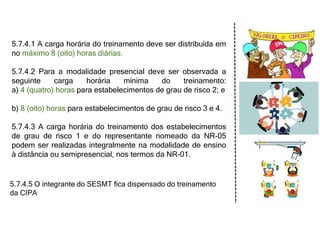 5.7.4.1 A carga horária do treinamento deve ser distribuída em
no máximo 8 (oito) horas diárias.
5.7.4.2 Para a modalidade presencial deve ser observada a
seguinte carga horária mínima do treinamento:
a) 4 (quatro) horas para estabelecimentos de grau de risco 2; e
b) 8 (oito) horas para estabelecimentos de grau de risco 3 e 4.
5.7.4.3 A carga horária do treinamento dos estabelecimentos
de grau de risco 1 e do representante nomeado da NR-05
podem ser realizadas integralmente na modalidade de ensino
à distância ou semipresencial, nos termos da NR-01.
5.7.4.5 O integrante do SESMT fica dispensado do treinamento
da CIPA
 