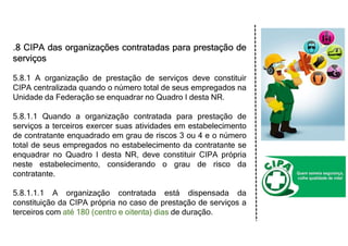 .8 CIPA das organizações contratadas para prestação de
serviços
5.8.1 A organização de prestação de serviços deve constituir
CIPA centralizada quando o número total de seus empregados na
Unidade da Federação se enquadrar no Quadro I desta NR.
5.8.1.1 Quando a organização contratada para prestação de
serviços a terceiros exercer suas atividades em estabelecimento
de contratante enquadrado em grau de riscos 3 ou 4 e o número
total de seus empregados no estabelecimento da contratante se
enquadrar no Quadro I desta NR, deve constituir CIPA própria
neste estabelecimento, considerando o grau de risco da
contratante.
5.8.1.1.1 A organização contratada está dispensada da
constituição da CIPA própria no caso de prestação de serviços a
terceiros com até 180 (centro e oitenta) dias de duração.
 