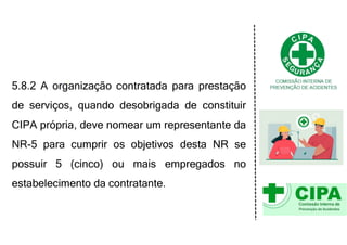 5.8.2 A organização contratada para prestação
de serviços, quando desobrigada de constituir
CIPA própria, deve nomear um representante da
NR-5 para cumprir os objetivos desta NR se
possuir 5 (cinco) ou mais empregados no
estabelecimento da contratante.
 