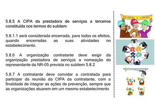 5.8.5 A CIPA da prestadora de serviços a terceiros
constituída nos termos do subitem
5.8.1.1 será considerada encerrada, para todos os efeitos,
quando encerradas as suas atividades no
estabelecimento.
5.8.6 A organização contratante deve exigir da
organização prestadora de serviços a nomeação do
representante da NR-05 prevista no subitem 5.8.2
5.8.7 A contratante deve convidar a contratada para
participar da reunião da CIPA da contratante, com a
finalidade de integrar as ações de prevenção, sempre que
as organizações atuarem em um mesmo estabelecimento
 