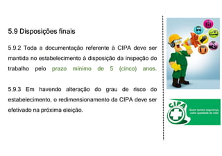 5.9 Disposições finais
5.9.2 Toda a documentação referente à CIPA deve ser
mantida no estabelecimento à disposição da inspeção do
trabalho pelo prazo mínimo de 5 (cinco) anos.
5.9.3 Em havendo alteração do grau de risco do
estabelecimento, o redimensionamento da CIPA deve ser
efetivado na próxima eleição.
 