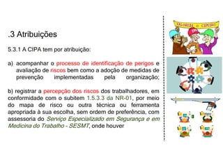 .3 Atribuições
5.3.1 A CIPA tem por atribuição:
a) acompanhar o processo de identificação de perigos e
avaliação de riscos bem como a adoção de medidas de
prevenção implementadas pela organização;
b) registrar a percepção dos riscos dos trabalhadores, em
conformidade com o subitem 1.5.3.3 da NR-01, por meio
do mapa de risco ou outra técnica ou ferramenta
apropriada à sua escolha, sem ordem de preferência, com
assessoria do Serviço Especializado em Segurança e em
Medicina do Trabalho - SESMT, onde houver
 