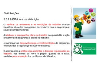 .3 Atribuições
5.3.1 A CIPA tem por atribuição
c) verificar os ambientes e as condições de trabalho visando
identificar situações que possam trazer riscos para a segurança e
saúde dos trabalhadores;
d) elaborar e acompanhar plano de trabalho que possibilite a ação
preventiva em segurança e saúde no trabalho;
e) participar no desenvolvimento e implementação de programas
relacionados à segurança e saúde no trabalho;
f) acompanhar a análise dos acidentes e doenças relacionadas ao
trabalho, nos termos da NR-1 e propor, quando for o caso,
medidas para a solução dos problemas identificados;
 