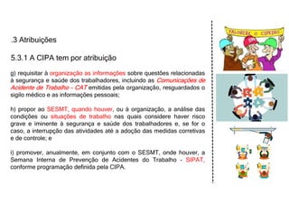 .3 Atribuições
5.3.1 A CIPA tem por atribuição
g) requisitar à organização as informações sobre questões relacionadas
à segurança e saúde dos trabalhadores, incluindo as Comunicações de
Acidente de Trabalho - CAT emitidas pela organização, resguardados o
sigilo médico e as informações pessoais;
h) propor ao SESMT, quando houver, ou à organização, a análise das
condições ou situações de trabalho nas quais considere haver risco
grave e iminente à segurança e saúde dos trabalhadores e, se for o
caso, a interrupção das atividades até a adoção das medidas corretivas
e de controle; e
i) promover, anualmente, em conjunto com o SESMT, onde houver, a
Semana Interna de Prevenção de Acidentes do Trabalho - SIPAT,
conforme programação definida pela CIPA.
 