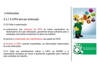 .3 Atribuições
5.3.1 A CIPA tem por atribuição
5.3.2 Cabe à organização:
a) proporcionar aos membros da CIPA os meios necessários ao
desempenho de suas atribuições, garantindo tempo suficiente para a
realização das tarefas constantes no plano de trabalho;
b) permitir a colaboração dos trabalhadores nas ações da CIPA;
c) fornecer à CIPA, quando requisitadas, as informações relacionadas
às suas atribuições.
5.3.3 Cabe aos trabalhadores indicar à CIPA, ao SESMT e à
organização situações de riscos e apresentar sugestões para melhoria
das condições de trabalho.
 