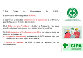 5.3.4 Cabe ao Presidente da CIPA:
a) convocar os membros para as reuniões;
b) coordenar as reuniões, encaminhando à organização e ao SESMT,
quando houver, as decisões da comissão.
5.3.5 Cabe ao Vice-Presidente substituir o Presidente nos seus
impedimentos eventuais ou nos seus afastamentos temporários.
5.3.6 O Presidente e o Vice-Presidente da CIPA, em conjunto, terão as
seguintes atribuições de:
a) coordenar e supervisionar as atividades da CIPA, zelando para que
os objetivos propostos sejam alcançados; e
b) divulgar as decisões da CIPA a todos os trabalhadores do
estabelecimento.
 