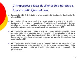 2) Proposições básicas de Lênin sobre a burocracia,
      Estado e instituições políticas:
   Proposição (1) → O Estado e a burocracia são órgãos de dominação de
    classe: 173;

   Proposição (2) → Uma república democrático-parlamentar é o melhor
    invólucro político para o capitalismo. O parlamento é uma instituição que
    mistifica as massas e legitima a ordem social; a estrutura da sociedade
    capitalista garante que a burocracia controle o parlamento: 172

   Proposição (3) → A burocracia é a estrutura básica através da qual a classe
    capitalista domina e funcional para o capitalismo. O segredo burocrático e a
    organização autoritária das organizações burocráticas fazem com que os
    burocratas se oponham a qualquer proposta de gestão democrática das
    organizações: 174

   Proposição (4) “O socialismo exige a completa destruição das instituições
    estatais burguesas e sua substituição por uma nova forma de democracia
    completa ou democracia proletária” (ou ditatura ou dominação do
    proletariado).


                                                                               10
 
