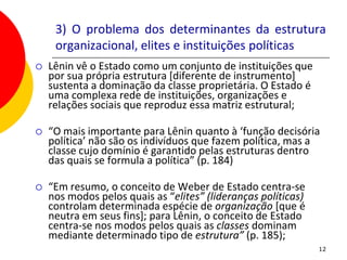 3) O problema dos determinantes da estrutura
     organizacional, elites e instituições políticas
   Lênin vê o Estado como um conjunto de instituições que
    por sua própria estrutura [diferente de instrumento]
    sustenta a dominação da classe proprietária. O Estado é
    uma complexa rede de instituições, organizações e
    relações sociais que reproduz essa matriz estrutural;

   “O mais importante para Lênin quanto à ‘função decisória
    política’ não são os indivíduos que fazem política, mas a
    classe cujo domínio é garantido pelas estruturas dentro
    das quais se formula a política” (p. 184)

   “Em resumo, o conceito de Weber de Estado centra-se
    nos modos pelos quais as “elites” (lideranças políticas)
    controlam determinada espécie de organização [que é
    neutra em seus fins]; para Lênin, o conceito de Estado
    centra-se nos modos pelos quais as classes dominam
    mediante determinado tipo de estrutura” (p. 185);
                                                               12
 