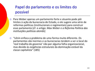 Papel do parlamento e os limites do
     possível
   Para Weber apenas um parlamento forte e atuante pode pôr
    limites à ação da burocracia de Estado, e ele sugere uma série de
    reformas políticas (institucionais e regimentais) para construir
    esse parlamento [cf. o artigo: Max Weber e a Reforma Política das
    instituições políticas alemãs]

   “Lênin enfoca o problema de uma forma muito diferente. Os
    parlamentos são inermes e as burocracias tendem a ser o local do
    ‘real trabalho do governo’ não por alguma falha organizacional,
    mas devido às exigências estruturais da dominação estável da
    classe capitalista” (185)




                                                                    13
 