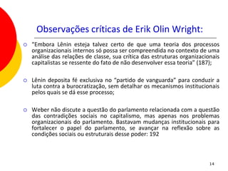 Observações críticas de Erik Olin Wright:
   “Embora Lênin esteja talvez certo de que uma teoria dos processos
    organizacionais internos só possa ser compreendida no contexto de uma
    análise das relações de classe, sua crítica das estruturas organizacionais
    capitalistas se ressente do fato de não desenvolver essa teoria” (187);

   Lênin deposita fé exclusiva no “partido de vanguarda” para conduzir a
    luta contra a burocratização, sem detalhar os mecanismos institucionais
    pelos quais se dá esse processo;

   Weber não discute a questão do parlamento relacionada com a questão
    das contradições sociais no capitalismo, mas apenas nos problemas
    organizacionais do parlamento. Bastavam mudanças institucionais para
    fortalecer o papel do parlamento, se avançar na reflexão sobre as
    condições sociais ou estruturais desse poder: 192



                                                                          14
 