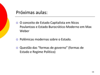 Próximas aulas:
   O conceito de Estado Capitalista em Nicos
    Poulantzas e Estado Burocrático-Moderno em Max
    Weber

   Polêmicas modernas sobre o Estado.

   Questão das “formas de governo” (formas de
    Estado e Regime Político)




                                                     16
 