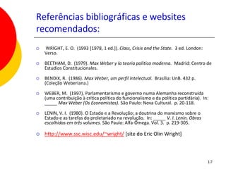 Referências bibliográficas e websites
recomendados:
   WRIGHT, E. O. (1993 [1978, 1 ed.]). Class, Crisis and the State. 3 ed. London:
    Verso.

   BEETHAM, D. (1979). Max Weber y la teoria politica moderna. Madrid: Centro de
    Estudios Constitucionales.

   BENDIX, R. (1986). Max Weber, um perfil intelectual. Brasília: UnB. 432 p.
    (Coleção Weberiana.)

   WEBER, M. (1997). Parlamentarismo e governo numa Alemanha reconstruída
    (uma contribuição à crítica política do funcionalismo e da política partidária). In:
    _____ Max Weber (Os Economistas). São Paulo: Nova Cultural. p. 20-118.

   LENIN, V. I. (1980). O Estado e a Revolução; a doutrina do marxismo sobre o
    Estado e as tarefas do proletariado na revolução. In: _____ V. I. Lenin. Obras
    escolhidas em três volumes. São Paulo: Alfa-Ômega. Vol. 3. p. 219-305.

   http://www.ssc.wisc.edu/~wright/ [site do Eric Olin Wright]



                                                                                       17
 