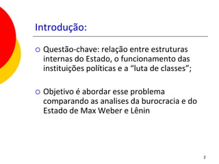 Introdução:
   Questão-chave: relação entre estruturas
    internas do Estado, o funcionamento das
    instituições políticas e a “luta de classes”;

   Objetivo é abordar esse problema
    comparando as analises da burocracia e do
    Estado de Max Weber e Lênin




                                                    2
 