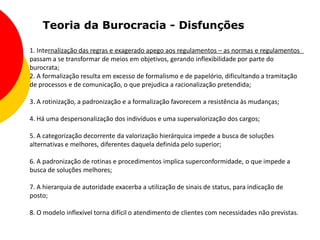 Teoria da Burocracia - Disfunções

1. Internalização das regras e exagerado apego aos regulamentos – as normas e regulamentos
passam a se transformar de meios em objetivos, gerando inflexibilidade por parte do
burocrata;
2. A formalização resulta em excesso de formalismo e de papelório, dificultando a tramitação
de processos e de comunicação, o que prejudica a racionalização pretendida;

3. A rotinização, a padronização e a formalização favorecem a resistência às mudanças;

4. Há uma despersonalização dos indivíduos e uma supervalorização dos cargos;

5. A categorização decorrente da valorização hierárquica impede a busca de soluções
alternativas e melhores, diferentes daquela definida pelo superior;

6. A padronização de rotinas e procedimentos implica superconformidade, o que impede a
busca de soluções melhores;

7. A hierarquia de autoridade exacerba a utilização de sinais de status, para indicação de
posto;

8. O modelo inflexível torna difícil o atendimento de clientes com necessidades não previstas.
 