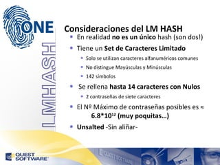 Consideraciones del LM HASH En realidad  no es un único  hash (son dos!) Tiene un  Set de Caracteres Limitado Solo se utilizan caracteres alfanuméricos comunes No distingue Mayúsculas y Minúsculas 142 símbolos Se rellena  hasta 14 caracteres con Nulos 2 contraseñas de siete caracteres El Nº Máximo de contraseñas posibles es ≈  6.8*10 12  (muy poquitas…) Unsalted  -Sin aliñar- 