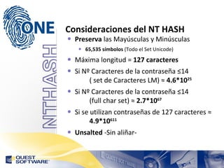 Consideraciones del NT HASH Preserva  las Mayúsculas y Minúsculas 65,535 símbolos  (Todo el Set Unicode) Máxima longitud =  127 caracteres Si Nº Caracteres de la contraseña ≤14  ( set de Caracteres LM) ≈  4.6*10 25 Si Nº Caracteres de la contraseña ≤14  (full char set) ≈  2.7*10 67 Si se utilizan contraseñas de 127 caracteres ≈  4.9*10 611 Unsalted  -Sin aliñar- 
