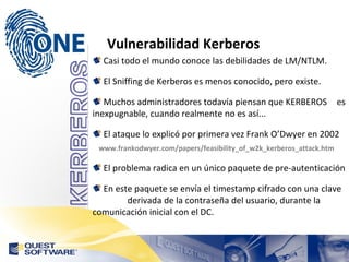 Vulnerabilidad Kerberos Casi todo el mundo conoce las debilidades de LM/NTLM. El Sniffing de Kerberos es menos conocido, pero existe. Muchos administradores todavía piensan que KERBEROS  es inexpugnable, cuando realmente no es así... El ataque lo explicó por primera vez Frank O’Dwyer en 2002 www.frankodwyer.com/papers/feasibility_of_w2k_kerberos_attack.htm El problema radica en un único paquete de pre-autenticación En este paquete se envía el timestamp cifrado con una clave  derivada de la contraseña del usuario, durante la  comunicación inicial con el DC. 