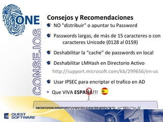 Consejos y Recomendaciones NO "distribuir" o apuntar tu Password Passwords largas, de más de 15 caracteres o con  caracteres Unicode (0128 al 0159) Deshabilitar la “cache” de passwords en local Deshabilitar LMHash en Directorio Activo http://support.microsoft.com/kb/299656/en-us Usar IPSEC para encriptar el trafico en AD Que VIVA  ESPAÑA !!! ABCDEFGHIJKLMNOPQRSTUVWXYZ0123456789!@#$%^&*()-_+=~`[]{}|:;"'<>,.?/ 