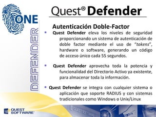 Autenticación Doble-Factor Quest Defender  eleva los niveles de seguridad  proporcionando un sistema de autenticación de  doble factor mediante el uso de “ tokens ”,  hardware o software, generando un código  de acceso único cada 55 segundos. Quest Defender  aprovecha toda la potencia y  funcionalidad del Directorio Activo ya existente,  para almacenar toda la información. Quest Defender  se integra con cualquier sistema o  aplicación que soporte RADIUS y con sistemas  tradicionales como Windows o Unix/Linux 