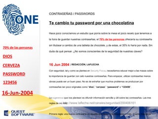 http://www.laflecha.net/canales/seguridad/200406161 CONTRASEÑAS / PASSWORDS Te cambio tu password por una chocolatina Hace poco conocíamos un estudio que ponía sobre la mesa el poco recelo que tenemos a la hora de guardar nuestras contraseñas; el  70% de las personas  ofrecería su contraseña sin titubear a cambio de una tableta de chocolate, y de estas, el 35% lo haría por nada. Sin duda da qué pensar. ¿No somos conscientes de la seguridad de nuestras claves? 16 Jun 2004  |  REDACCIÓN, LAFLECHA   Con seguridad, tal y como se plantea en  Security Focus , necesitamos educar mejor a las masas sobre la importancia de guardar con celo nuestras contraseñas. Para empezar, utilizar contraseñas menos obvias puede ser un buen paso. No es de extrañar que muchos problemas se produzcan por contraseñas tan poco originales como “ dios ”, “ cerveza ”, “ password ” o “ 123456 ”. La  sugerencia  que nos plantean es difundir información sencilla y útil sobre las contraseñas. Las tres reglas de oro son: Primera regla: una buena contraseña es aquella que tiene ocho caracteres o más. Cuanto más larga sea esta, más complicado será dar con ella. Con ocho caracteres sería suficiente, pero no menos. Segunda regla: debes usar una mezcla de tres o cuatro cosas en la contraseña en vez de una única temática; esto es, mezclar letras, números y símbolos; todo combinado. 70% de las personas DIOS CERVEZA PASSWORD 123456 16-Jun-2004 