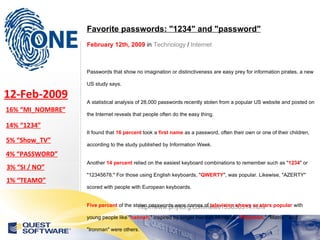 http://www.physorg.com/news153650514.html Favorite passwords: "1234" and "password" February 12th, 2009  in  Technology  /  Internet   Passwords that show no imagination or distinctiveness are easy prey for information pirates, a new US study says. A statistical analysis of 28,000 passwords recently stolen from a popular US website and posted on the Internet reveals that people often do the easy thing. It found that  16 percent  took a  first name  as a password, often their own or one of their children, according to the study published by Information Week. Another  14 percent  relied on the easiest keyboard combinations to remember such as " 1234 " or "12345678." For those using English keyboards, " QWERTY ", was popular. Likewise, "AZERTY" scored with people with European keyboards. Five percent  of the stolen passwords were names of  television shows or stars popular  with young people like " hannah ," inspired by singer Hannah Montana. " Pokemon ," "Matrix," and "Ironman" were others. The word " password “, or easy to guess variations like "password1," accounted for  four percent. Three percent  of the passwords expressed attitudes like "I don't care," "Whatever," " Yes " or " No ." There were  sentimental  choices -- " Iloveyou " -- and their opposite -- "Ihateyou." 16% “MI_NOMBRE” 12-Feb-2009 14% “1234” 5% “Show_TV” 4% “PASSWORD” 3% “SI / NO” 1% “TEAMO” 