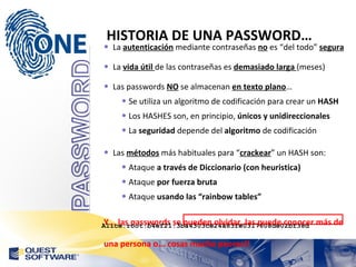 HISTORIA DE UNA PASSWORD… La  autenticación  mediante contraseñas  no  es “del todo”  segura La  vida útil  de las contraseñas es  demasiado larga  (meses) Las passwords  NO  se almacenan  en texto plano … Se utiliza un algoritmo de codificación para crear un  HASH Los HASHES son, en principio,  únicos y unidireccionales La  seguridad  depende del  algoritmo  de codificación Las  métodos  más habituales para “ crackear ” un HASH son: Ataque  a través de Diccionario (con heuristica) Ataque  por fuerza bruta Ataque  usando las “rainbow tables” Y... las passwords se pueden olvidar, las puede conocer más de una persona o... cosas mucho peores!! Alice:root:b4ef21:3ba4303ce24a83fe0317608de02bf38d 