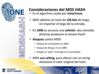 Consideraciones del MD5 HASH Es el algoritmo usado por  Unix/Linux MD5 obtiene un hash de  128 bits  de largo,  sin importar el largo de la entrada. En  1996  se anuncia una  colisión : dos entradas  distintas producen el mismo Hash! Ataques  contra MD5: Ataque de  cumpleaños en 2004 Ataque de Wang y Yu en 2005 Google su “peor” enemigo en la actualidad… MD5  usa salting , para alterar con un string  alteatorio el valor original del hash. 