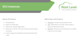 What are EC2 Instances
● Virtual Machines
● Built from a defined AMI
● Defined CPU, Storage, RAM profiles
● Placed into an AZ into a VPC and a subnet to provide network
connectivity.
● Can be managed as Immutable through solutions like Packer
+ ASG
EC2 Instances
Different Types of EC2 Instances
● OnDemand - Straight cost, guaranteed runtime
● Spot - Market Driven cost model, runtime based on
supply and demand bid models
● Reserved - Discounted cost model based on committed
runtime over a term length.
 