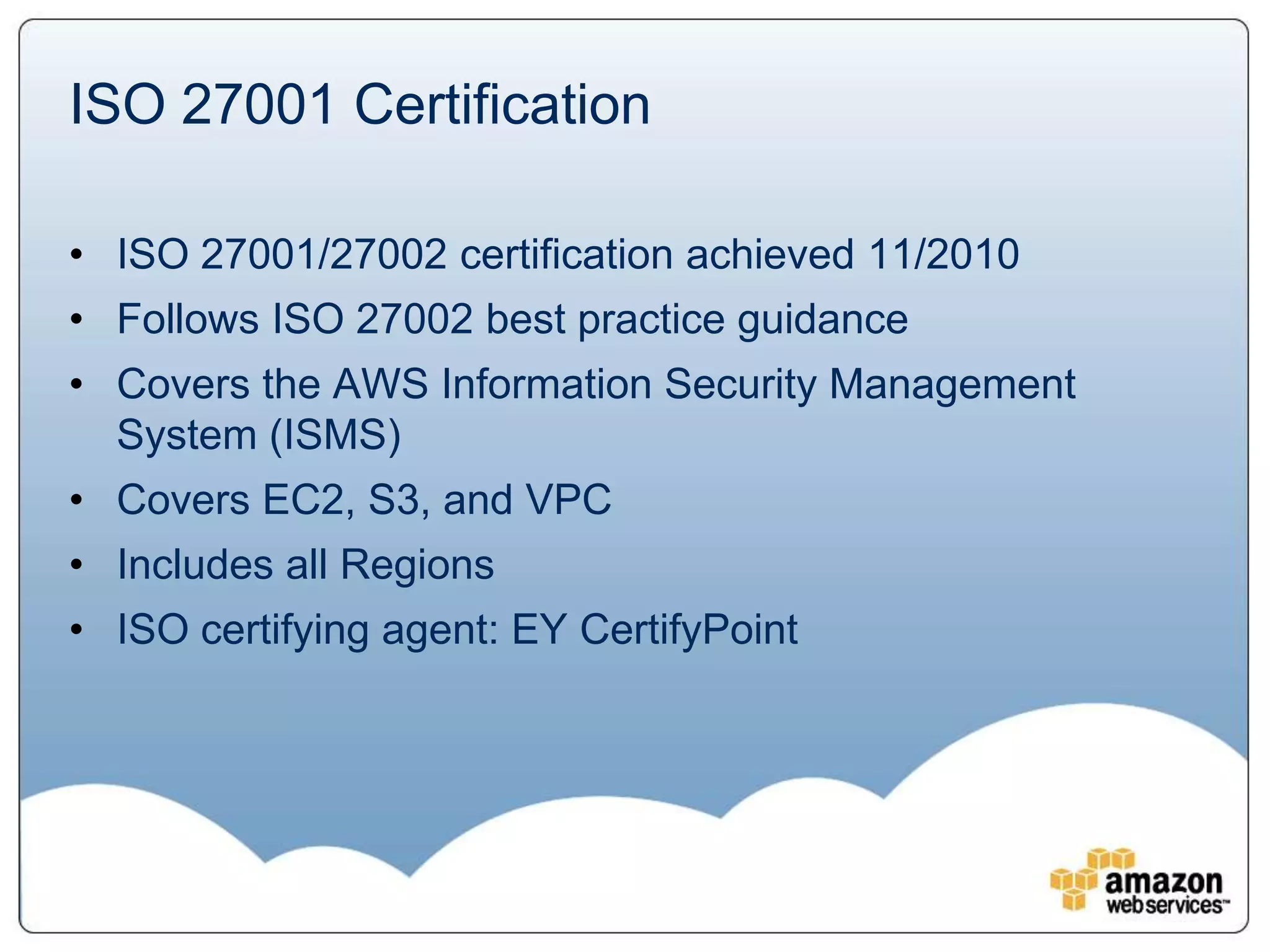 ISO 27001 Certification

• ISO 27001/27002 certification achieved 11/2010
• Follows ISO 27002 best practice guidance
• Covers the AWS Information Security Management
  System (ISMS)
• Covers EC2, S3, and VPC
• Includes all Regions
• ISO certifying agent: EY CertifyPoint
 