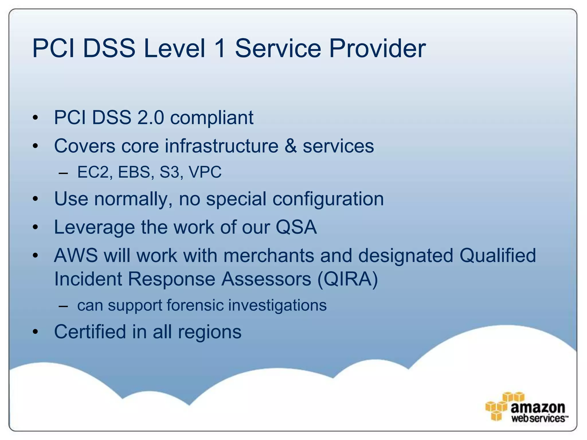 PCI DSS Level 1 Service Provider

• PCI DSS 2.0 compliant
• Covers core infrastructure & services
   – EC2, EBS, S3, VPC
• Use normally, no special configuration
• Leverage the work of our QSA
• AWS will work with merchants and designated Qualified
  Incident Response Assessors (QIRA)
   – can support forensic investigations
• Certified in all regions
 
