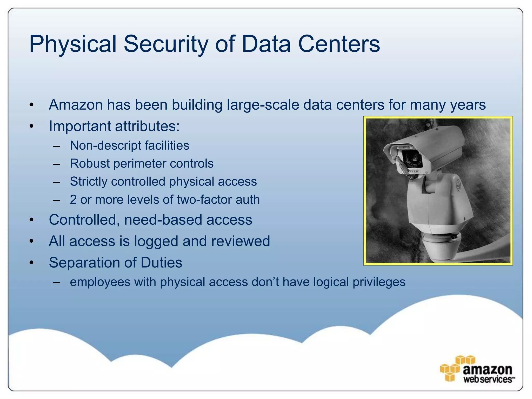 Physical Security of Data Centers

• Amazon has been building large-scale data centers for many years
• Important attributes:
   –   Non-descript facilities
   –   Robust perimeter controls
   –   Strictly controlled physical access
   –   2 or more levels of two-factor auth
• Controlled, need-based access
• All access is logged and reviewed
• Separation of Duties
   – employees with physical access don’t have logical privileges
 