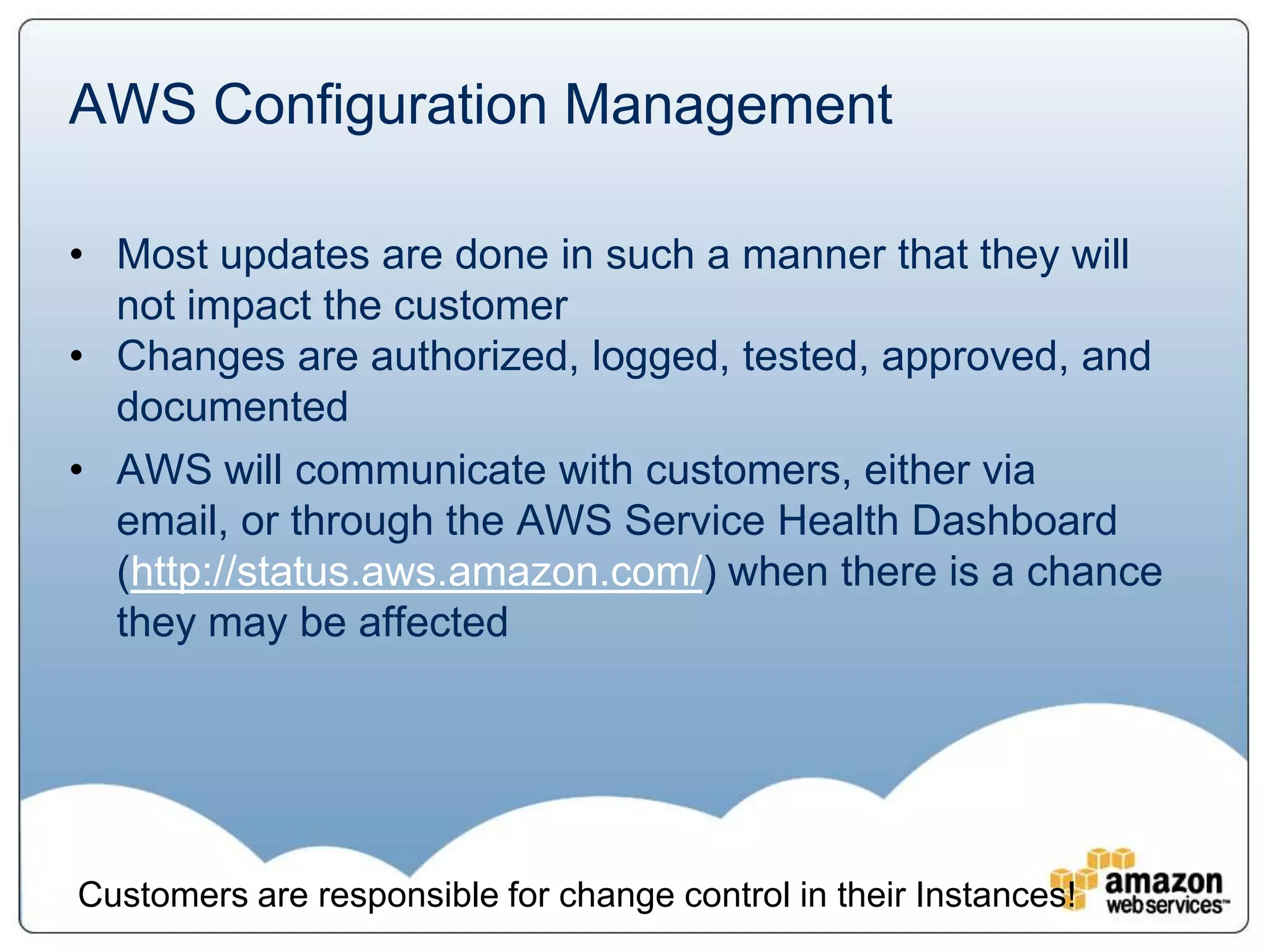 AWS Configuration Management

• Most updates are done in such a manner that they will
  not impact the customer
• Changes are authorized, logged, tested, approved, and
  documented
• AWS will communicate with customers, either via
  email, or through the AWS Service Health Dashboard
  (http://status.aws.amazon.com/) when there is a chance
  they may be affected




Customers are responsible for change control in their Instances!
 