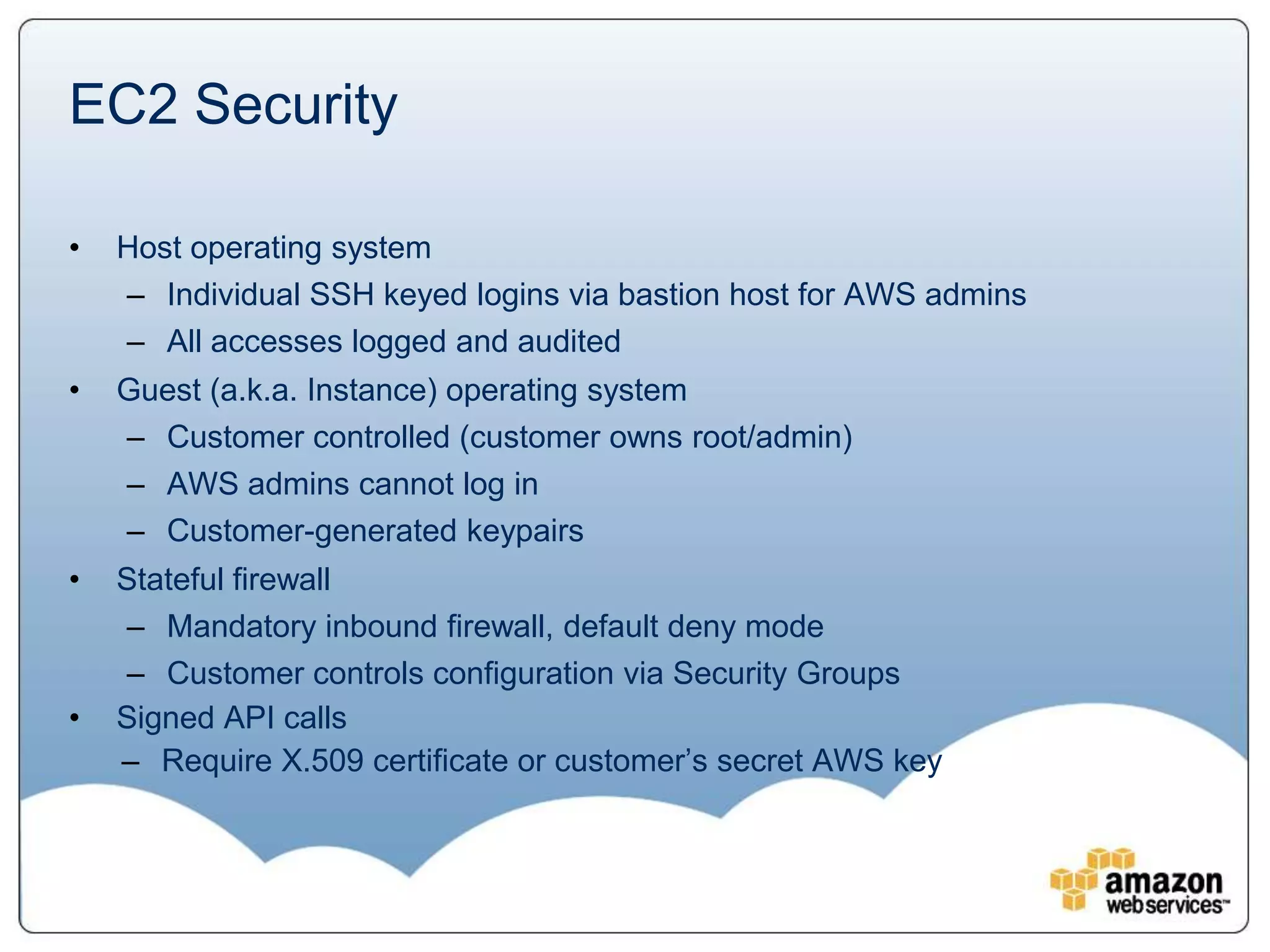 EC2 Security

•   Host operating system
    – Individual SSH keyed logins via bastion host for AWS admins
    – All accesses logged and audited
•   Guest (a.k.a. Instance) operating system
    – Customer controlled (customer owns root/admin)
    – AWS admins cannot log in
    – Customer-generated keypairs
•   Stateful firewall
    – Mandatory inbound firewall, default deny mode
    – Customer controls configuration via Security Groups
•   Signed API calls
    – Require X.509 certificate or customer’s secret AWS key
 