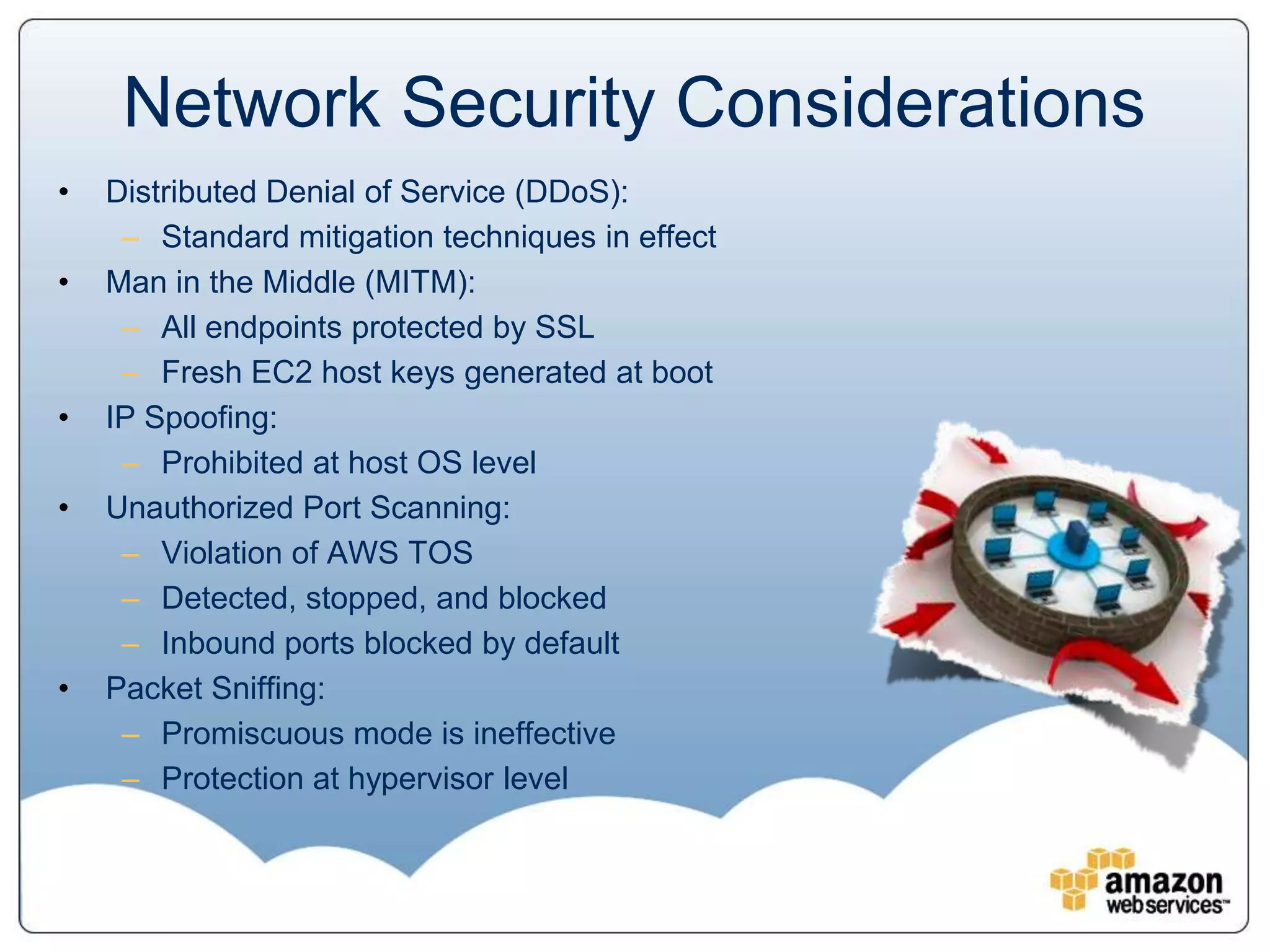 Network Security Considerations
•   Distributed Denial of Service (DDoS):
     – Standard mitigation techniques in effect
•   Man in the Middle (MITM):
     – All endpoints protected by SSL
     – Fresh EC2 host keys generated at boot
•   IP Spoofing:
     – Prohibited at host OS level
•   Unauthorized Port Scanning:
     – Violation of AWS TOS
     – Detected, stopped, and blocked
     – Inbound ports blocked by default
•   Packet Sniffing:
     – Promiscuous mode is ineffective
     – Protection at hypervisor level
 