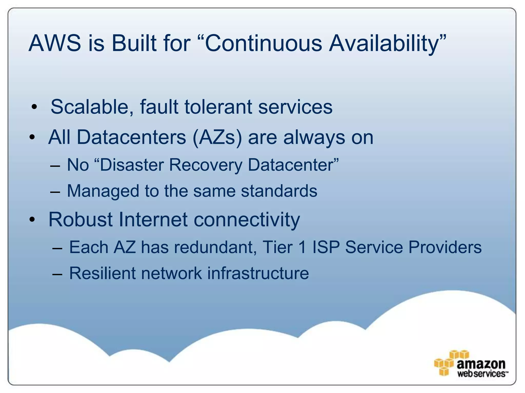 AWS is Built for “Continuous Availability”

• Scalable, fault tolerant services
• All Datacenters (AZs) are always on
  – No “Disaster Recovery Datacenter”
  – Managed to the same standards
• Robust Internet connectivity
  – Each AZ has redundant, Tier 1 ISP Service Providers
  – Resilient network infrastructure
 