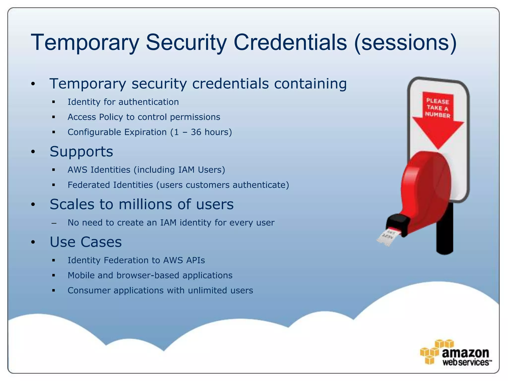 Temporary Security Credentials (sessions)
• Temporary security credentials containing
      Identity for authentication
      Access Policy to control permissions
      Configurable Expiration (1 – 36 hours)

• Supports
      AWS Identities (including IAM Users)
      Federated Identities (users customers authenticate)

• Scales to millions of users
   –   No need to create an IAM identity for every user

• Use Cases
      Identity Federation to AWS APIs
      Mobile and browser-based applications
      Consumer applications with unlimited users
 