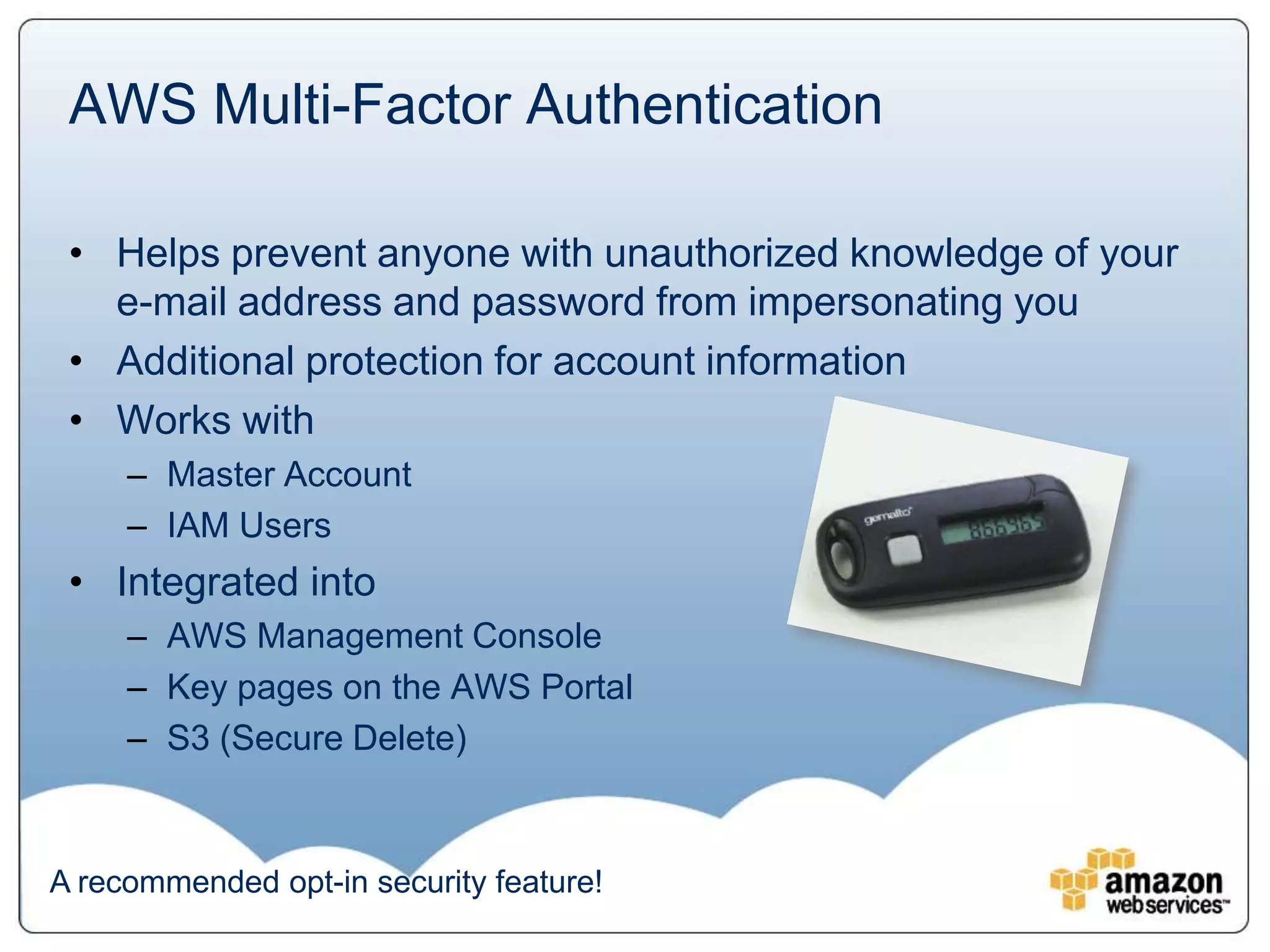 AWS Multi-Factor Authentication

 • Helps prevent anyone with unauthorized knowledge of your
   e-mail address and password from impersonating you
 • Additional protection for account information
 • Works with
     – Master Account
     – IAM Users
 • Integrated into
     – AWS Management Console
     – Key pages on the AWS Portal
     – S3 (Secure Delete)



A recommended opt-in security feature!
 